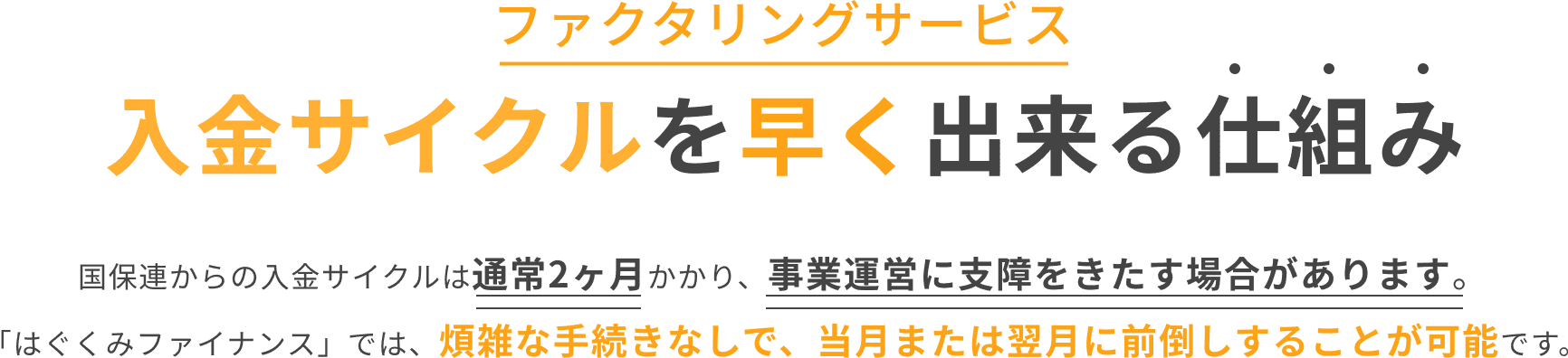 入金サイクルを早く出来る仕組み 国保連からの入金サイクルは通常2カ月かかり、事業運営に支障をきたす場合があります。「はぐくみファイナンス」では煩雑な手続きなしで、翌月20日に前倒しすることが可能です。